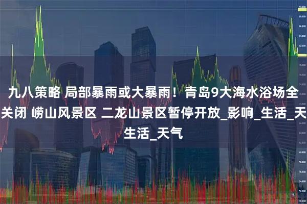 九八策略 局部暴雨或大暴雨！青岛9大海水浴场全部关闭 崂山风景区 二龙山景区暂停开放_影响_生活_天气