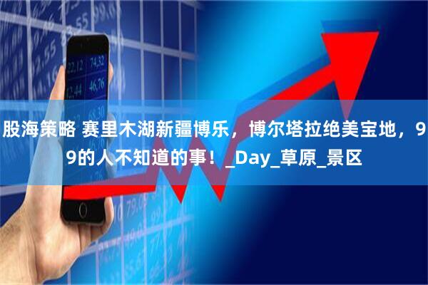 股海策略 赛里木湖新疆博乐，博尔塔拉绝美宝地，99的人不知道的事！_Day_草原_景区