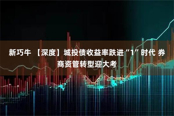 新巧牛 【深度】城投债收益率跌进“1”时代 券商资管转型迎大考
