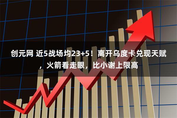 创元网 近5战场均23+5!离开乌度卡兑现天赋,火箭看走眼,比小谢上限高