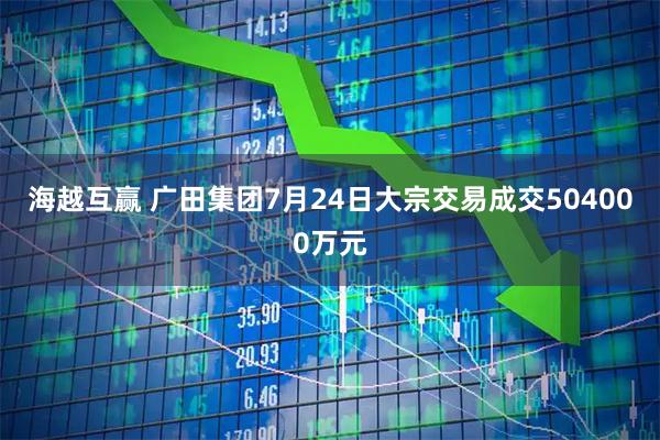 海越互赢 广田集团7月24日大宗交易成交504000万元