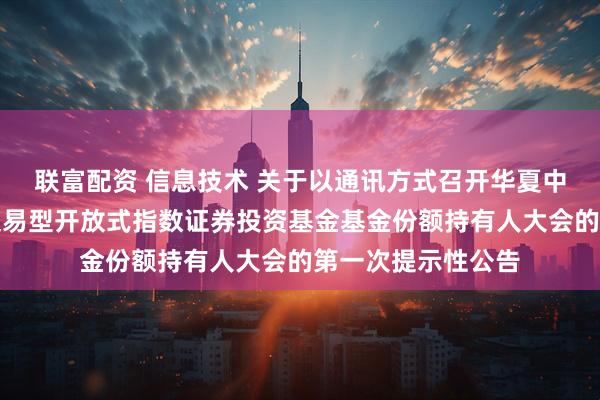 联富配资 信息技术 关于以通讯方式召开华夏中证全指信息技术交易型开放式指数证券投资基金基金份额持有人大会的第一次提示性公告