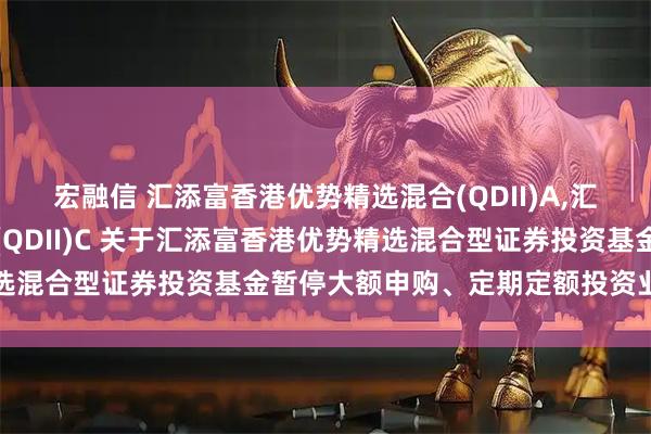 宏融信 汇添富香港优势精选混合(QDII)A,汇添富香港优势精选混合(QDII)C 关于汇添富香港优势精选混合型证券投资基金暂停大额申购、定期定额投资业务的公告