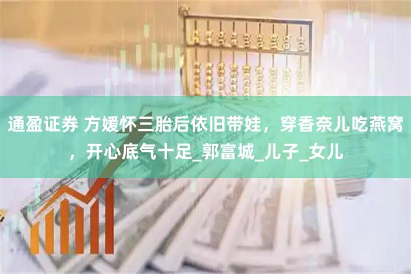 通盈证券 方媛怀三胎后依旧带娃，穿香奈儿吃燕窝，开心底气十足_郭富城_儿子_女儿