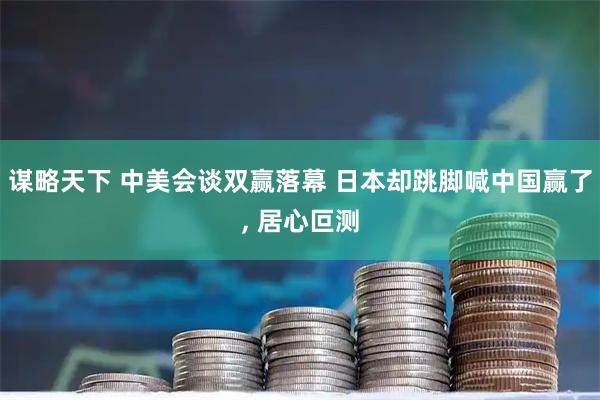谋略天下 中美会谈双赢落幕 日本却跳脚喊中国赢了, 居心叵测