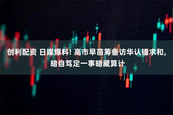 创利配资 日媒爆料! 高市早苗筹备访华认错求和, 暗自笃定一事暗藏算计