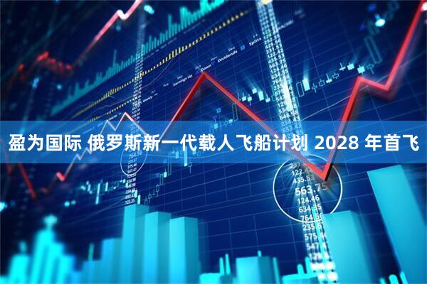 盈为国际 俄罗斯新一代载人飞船计划 2028 年首飞