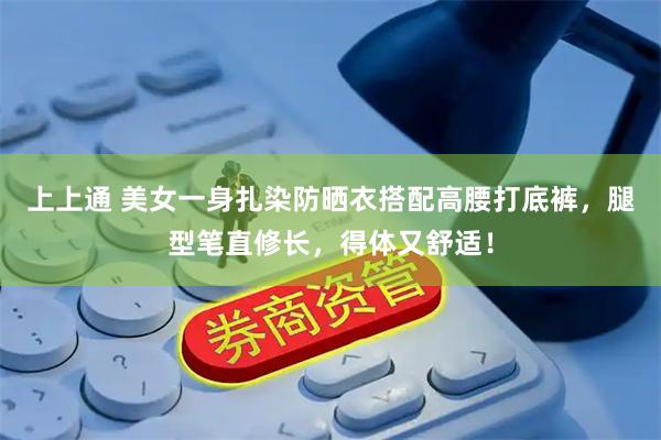 上上通 美女一身扎染防晒衣搭配高腰打底裤,腿型笔直修长,得体又舒适!