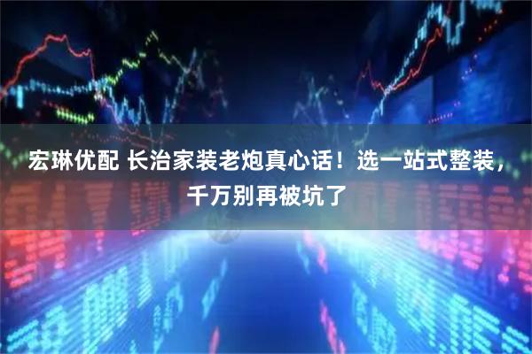 宏琳优配 长治家装老炮真心话！选一站式整装，千万别再被坑了